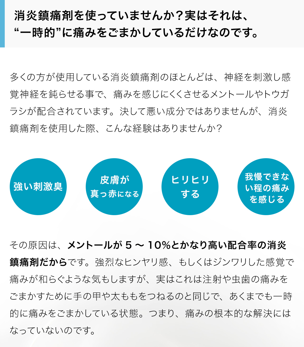 消炎鎮痛剤を使っていませんか？実はそれは、“一時的”に痛みをごまかしているだけなのです。多くの方が使用している消炎鎮痛剤のほとんどは、神経を刺激し感覚神経を鈍らせる事で、痛みを感じにくくさせるメントールやトウガラシが配合されています。決して悪い成分ではありませんが、消炎鎮痛剤を使用した際、こんな経験はありませんか？その原因は、メントールが5～10％とかなり高い配合率の消炎鎮痛剤だからです。強烈なヒンヤリ感、もしくはジンワリした感覚で痛みが和らぐような気もしますが、実はこれは注射や虫歯の痛みをごまかすために手の甲や太ももをつねるのと同じで、あくまでも一時的に痛みをごまかしている状態。つまり、痛みの根本的な解決にはなっていないのです。