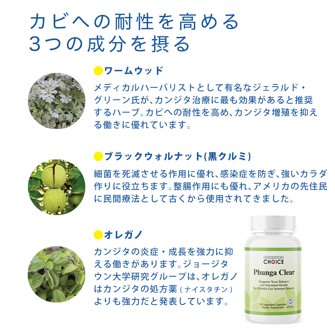 免疫力を高める３つの成分を摂る。ワームウッド：メディカルハーバリストとして有名なジェラルド・グリーン氏が、カンジタ治療に最も効果があると推奨するハーブ。カビへの耐性を高めカンジタ増殖を抑える働きに優れています。ブラックウォルナット(黒クルミ)：細菌を死滅させる作用に優れ、感染症を防ぎ、強いカラダ作りに役立ちます。整腸作用にも優れ、アメリカの先住民に民間療法として古くから使用されてきました。オレガノ：カンジタの炎症・成長を強力に抑える働きがあります。ジョージタウン大学研究グループは、オレガノはカンジタの処方薬(ナイスタチン)よりも強力だと発表しています。
